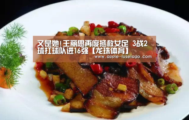 又是她!王丽思再度拯救女足 3战2球扛球队进16强【龙珠体育】